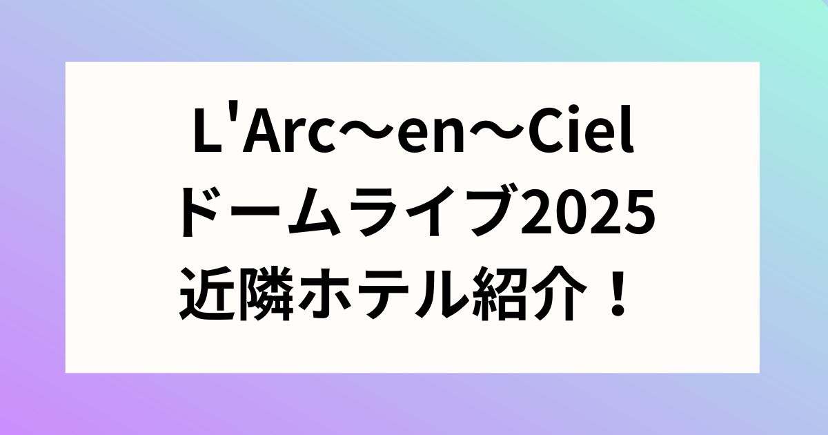 L'Arc～en～Cielドームライブ2025近隣ホテル紹介！日程についても！