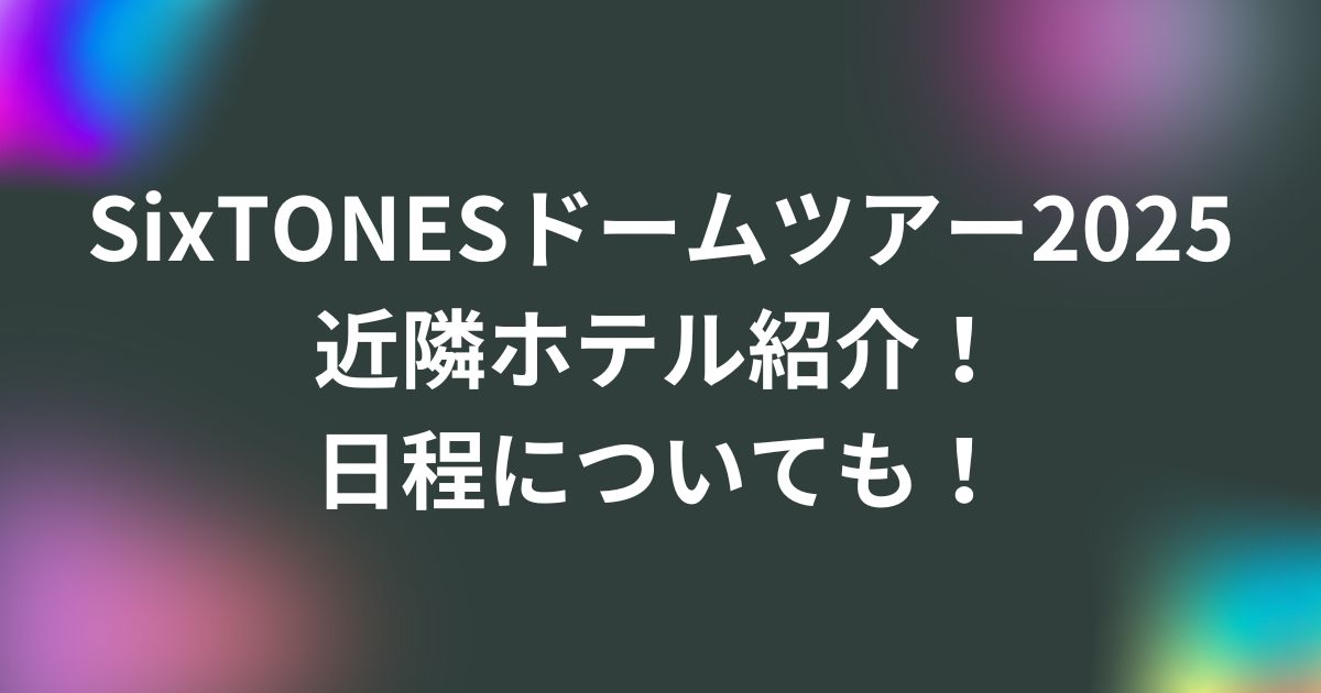 SixTONESドームツアー2025近隣ホテル紹介！日程についても！