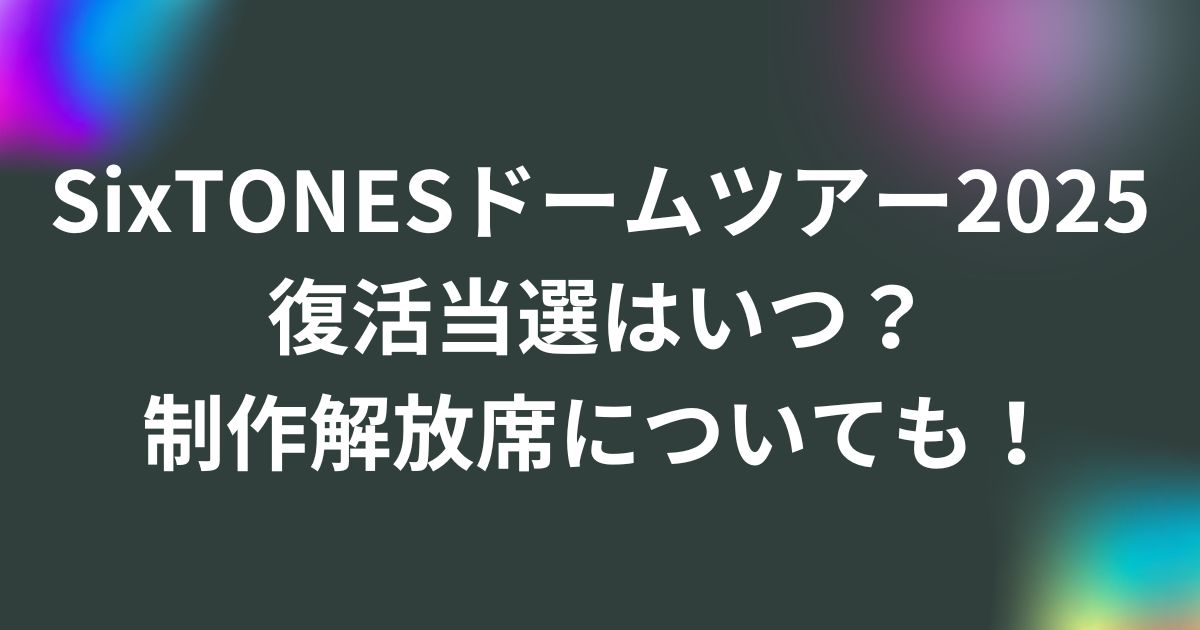 SixTONESドームツアー2025復活当選はいつ？制作解放席についても！